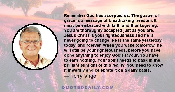 Remember God has accepted us. The gospel of grace is a message of breathtaking freedom. It must be embraced with faith and thanksgiving. You are thoroughly accepted just as you are. Jesus Christ is your righteousness