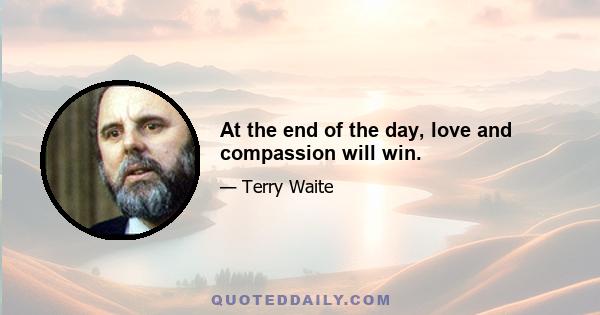 At the end of the day, love and compassion will win.