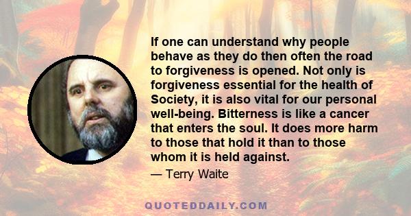 If one can understand why people behave as they do then often the road to forgiveness is opened. Not only is forgiveness essential for the health of Society, it is also vital for our personal well-being. Bitterness is