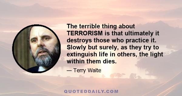 The terrible thing about TERRORISM is that ultimately it destroys those who practice it. Slowly but surely, as they try to extinguish life in others, the light within them dies.