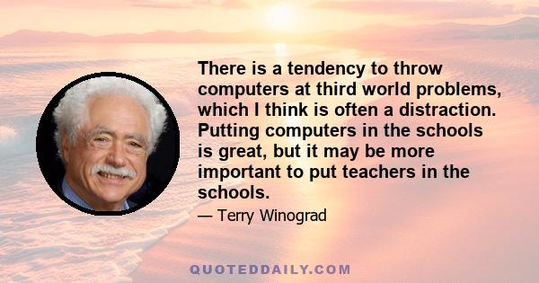 There is a tendency to throw computers at third world problems, which I think is often a distraction. Putting computers in the schools is great, but it may be more important to put teachers in the schools.