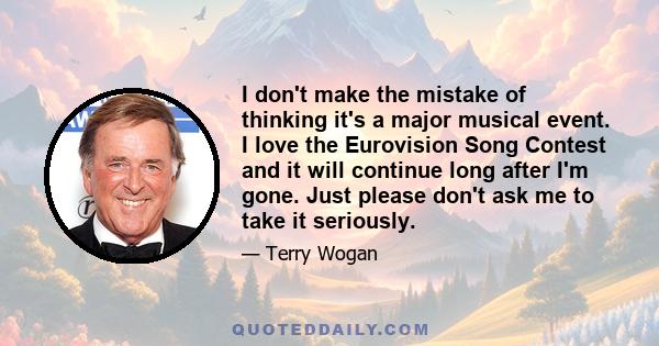 I don't make the mistake of thinking it's a major musical event. I love the Eurovision Song Contest and it will continue long after I'm gone. Just please don't ask me to take it seriously.