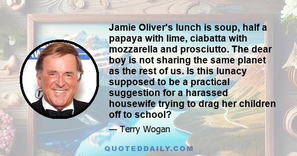 Jamie Oliver's lunch is soup, half a papaya with lime, ciabatta with mozzarella and prosciutto. The dear boy is not sharing the same planet as the rest of us. Is this lunacy supposed to be a practical suggestion for a