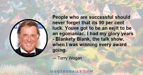 People who are successful should never forget that its 90 per cent luck. Youve got to be an eejit to be an egomaniac. I had my glory years - Blankety Blank, the talk show, when I was winning every award going.