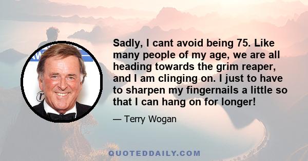 Sadly, I cant avoid being 75. Like many people of my age, we are all heading towards the grim reaper, and I am clinging on. I just to have to sharpen my fingernails a little so that I can hang on for longer!