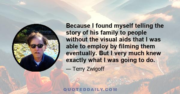 Because I found myself telling the story of his family to people without the visual aids that I was able to employ by filming them eventually. But I very much knew exactly what I was going to do.