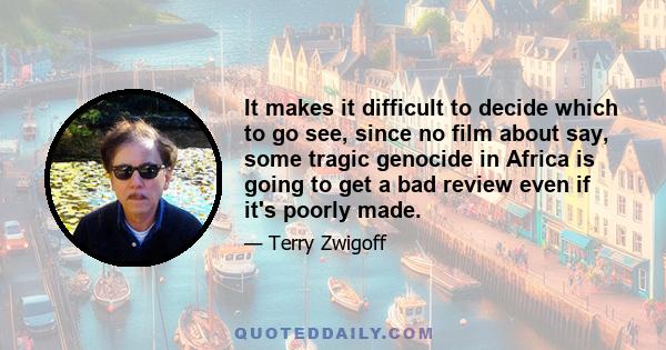 It makes it difficult to decide which to go see, since no film about say, some tragic genocide in Africa is going to get a bad review even if it's poorly made.