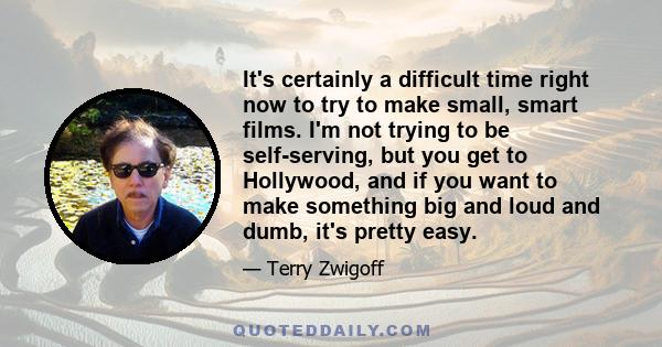 It's certainly a difficult time right now to try to make small, smart films. I'm not trying to be self-serving, but you get to Hollywood, and if you want to make something big and loud and dumb, it's pretty easy.