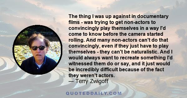 The thing I was up against in documentary films - was trying to get non-actors to convincingly play themselves in a way I'd come to know before the camera started rolling. And many non-actors can't do that convincingly, 