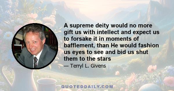 A supreme deity would no more gift us with intellect and expect us to forsake it in moments of bafflement, than He would fashion us eyes to see and bid us shut them to the stars