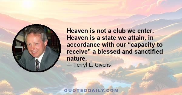 Heaven is not a club we enter. Heaven is a state we attain, in accordance with our “capacity to receive” a blessed and sanctified nature.