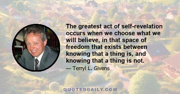 The greatest act of self-revelation occurs when we choose what we will believe, in that space of freedom that exists between knowing that a thing is, and knowing that a thing is not.