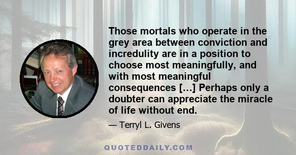 Those mortals who operate in the grey area between conviction and incredulity are in a position to choose most meaningfully, and with most meaningful consequences […] Perhaps only a doubter can appreciate the miracle of 