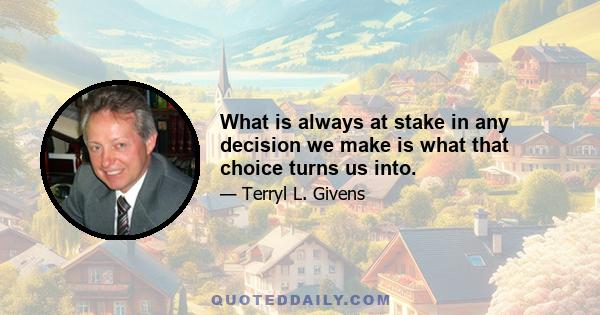 What is always at stake in any decision we make is what that choice turns us into.