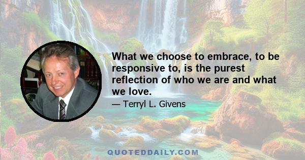 What we choose to embrace, to be responsive to, is the purest reflection of who we are and what we love.