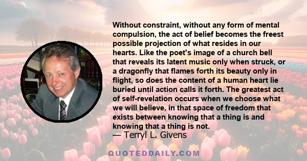 Without constraint, without any form of mental compulsion, the act of belief becomes the freest possible projection of what resides in our hearts. Like the poet's image of a church bell that reveals its latent music