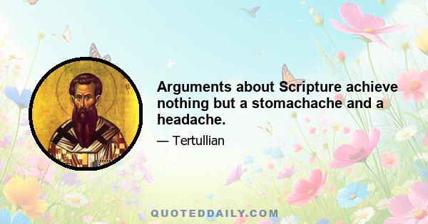 Arguments about Scripture achieve nothing but a stomachache and a headache.