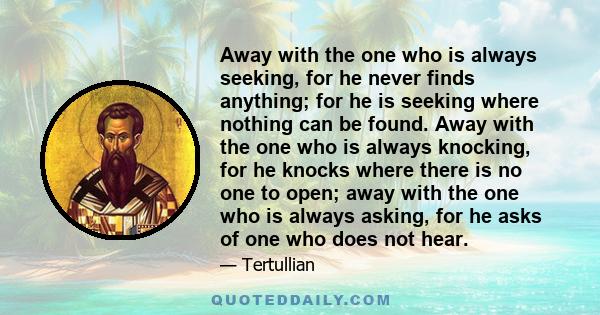 Away with the one who is always seeking, for he never finds anything; for he is seeking where nothing can be found. Away with the one who is always knocking, for he knocks where there is no one to open; away with the