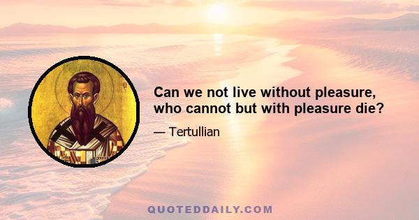 Can we not live without pleasure, who cannot but with pleasure die?