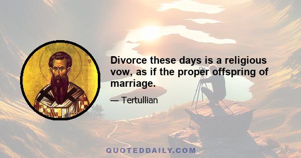 Divorce these days is a religious vow, as if the proper offspring of marriage.