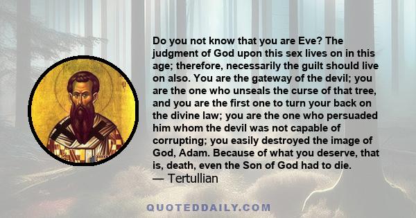 Do you not know that you are Eve? The judgment of God upon this sex lives on in this age; therefore, necessarily the guilt should live on also. You are the gateway of the devil; you are the one who unseals the curse of