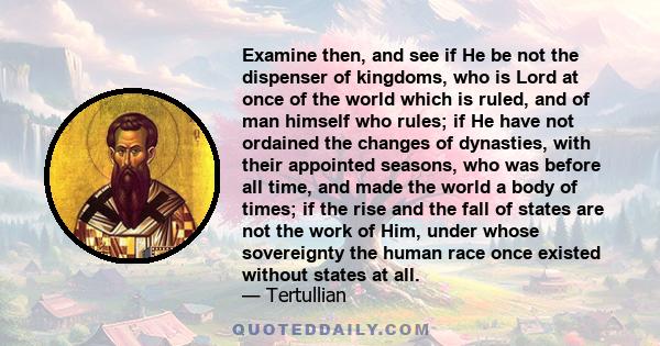 Examine then, and see if He be not the dispenser of kingdoms, who is Lord at once of the world which is ruled, and of man himself who rules; if He have not ordained the changes of dynasties, with their appointed