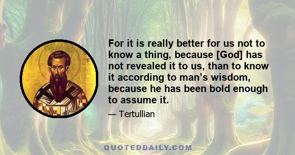 For it is really better for us not to know a thing, because [God] has not revealed it to us, than to know it according to man’s wisdom, because he has been bold enough to assume it.