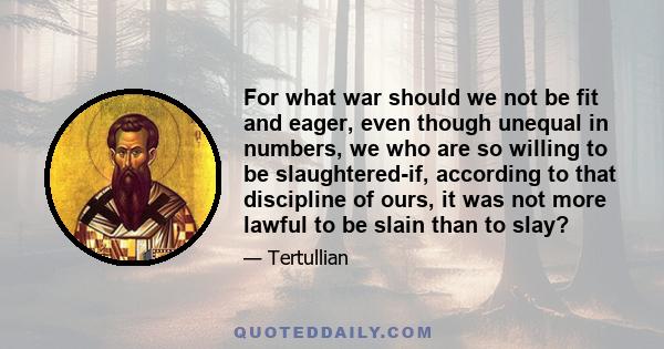 For what war should we not be fit and eager, even though unequal in numbers, we who are so willing to be slaughtered-if, according to that discipline of ours, it was not more lawful to be slain than to slay?