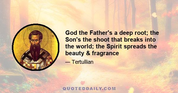 God the Father's a deep root; the Son's the shoot that breaks into the world; the Spirit spreads the beauty & fragrance