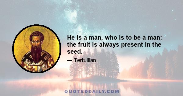 He is a man, who is to be a man; the fruit is always present in the seed.