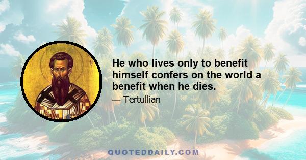 He who lives only to benefit himself confers on the world a benefit when he dies.