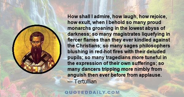 How shall I admire, how laugh, how rejoice, how exult, when I behold so many proud monarchs groaning in the lowest abyss of darkness; so many magistrates liquefying in fiercer flames than they ever kindled against the