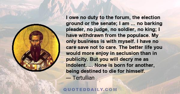 I owe no duty to the forum, the election ground or the senate; I am ... no barking pleader, no judge, no soldier, no king; I have withdrawn from the populace. My only business is with myself. I have no care save not to