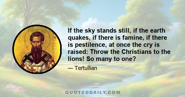 If the sky stands still, if the earth quakes, if there is famine, if there is pestilence, at once the cry is raised: Throw the Christians to the lions! So many to one?