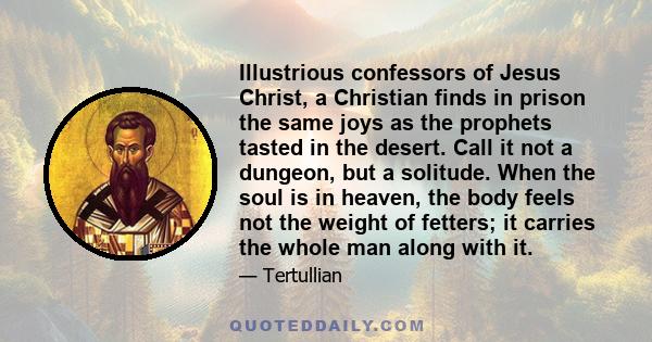 Illustrious confessors of Jesus Christ, a Christian finds in prison the same joys as the prophets tasted in the desert. Call it not a dungeon, but a solitude. When the soul is in heaven, the body feels not the weight of 