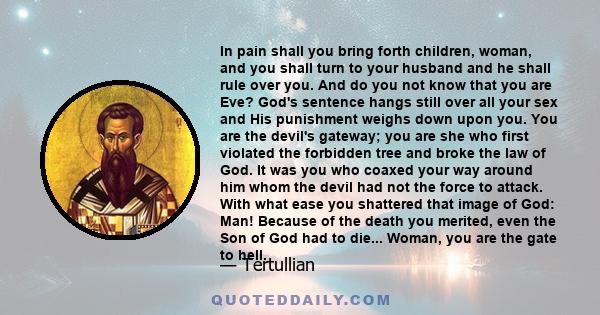 In pain shall you bring forth children, woman, and you shall turn to your husband and he shall rule over you. And do you not know that you are Eve? God's sentence hangs still over all your sex and His punishment weighs