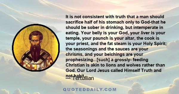 It is not consistent with truth that a man should sacrifice half of his stomach only to God-that he should be sober in drinking, but intemperate in eating. Your belly is your God, your liver is your temple, your paunch