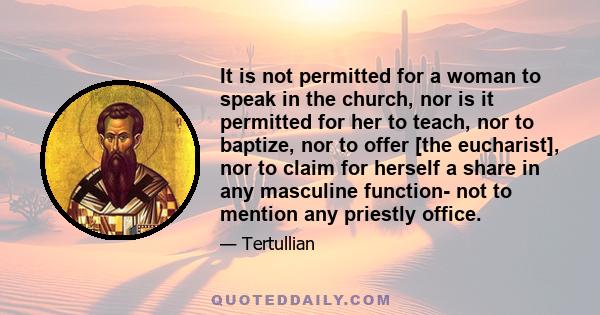 It is not permitted for a woman to speak in the church, nor is it permitted for her to teach, nor to baptize, nor to offer [the eucharist], nor to claim for herself a share in any masculine function- not to mention any