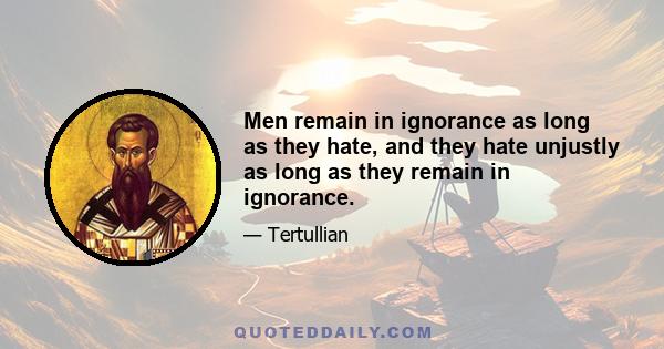 Men remain in ignorance as long as they hate, and they hate unjustly as long as they remain in ignorance.