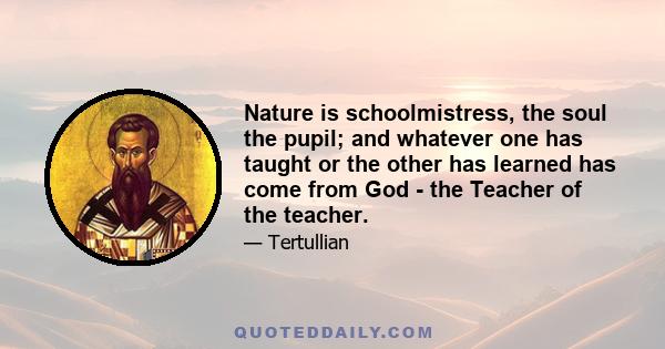 Nature is schoolmistress, the soul the pupil; and whatever one has taught or the other has learned has come from God - the Teacher of the teacher.