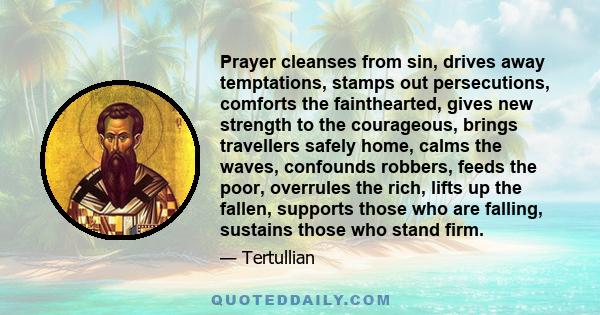 Prayer cleanses from sin, drives away temptations, stamps out persecutions, comforts the fainthearted, gives new strength to the courageous, brings travellers safely home, calms the waves, confounds robbers, feeds the