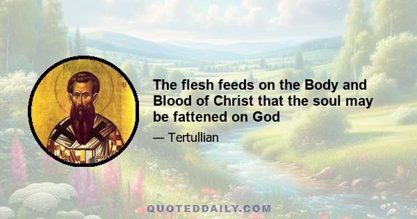 The flesh feeds on the Body and Blood of Christ that the soul may be fattened on God