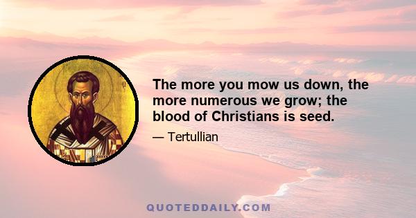 The more you mow us down, the more numerous we grow; the blood of Christians is seed.