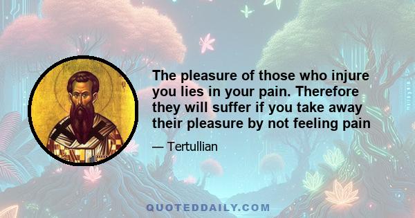 The pleasure of those who injure you lies in your pain. Therefore they will suffer if you take away their pleasure by not feeling pain