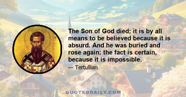 The Son of God died; it is by all means to be believed because it is absurd. And he was buried and rose again; the fact is certain, because it is impossible.