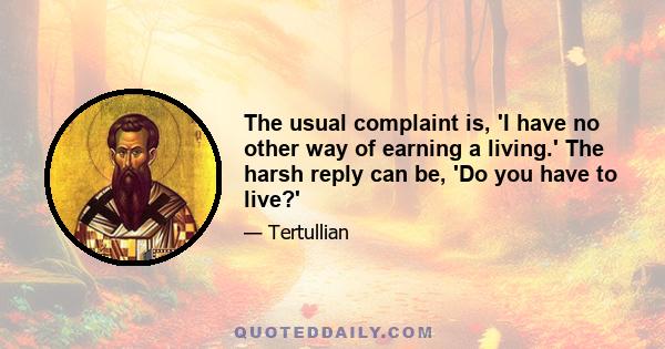 The usual complaint is, 'I have no other way of earning a living.' The harsh reply can be, 'Do you have to live?'