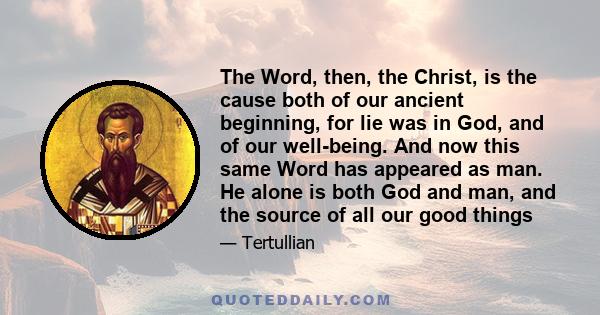 The Word, then, the Christ, is the cause both of our ancient beginning, for lie was in God, and of our well-being. And now this same Word has appeared as man. He alone is both God and man, and the source of all our good 