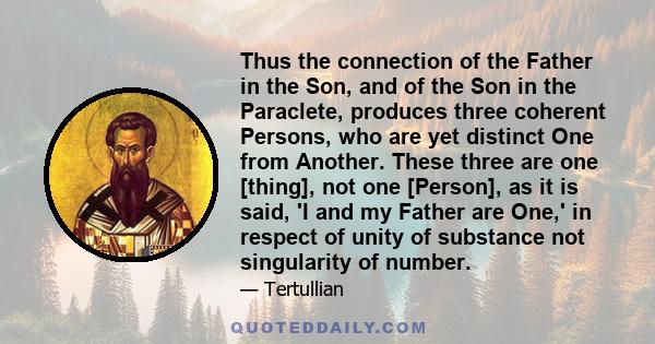 Thus the connection of the Father in the Son, and of the Son in the Paraclete, produces three coherent Persons, who are yet distinct One from Another. These three are one [thing], not one [Person], as it is said, 'I and 