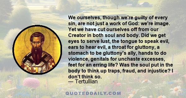 We ourselves, though we're guilty of every sin, are not just a work of God: we're image. Yet we have cut ourselves off from our Creator in both soul and body. Did we get eyes to serve lust, the tongue to speak evil,