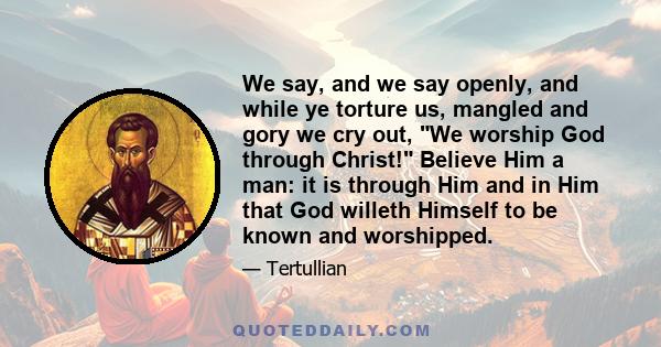 We say, and we say openly, and while ye torture us, mangled and gory we cry out, We worship God through Christ! Believe Him a man: it is through Him and in Him that God willeth Himself to be known and worshipped.